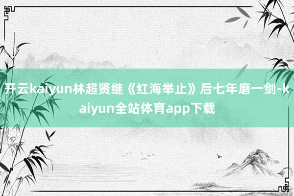 开云kaiyun林超贤继《红海举止》后七年磨一剑-kaiyun全站体育app下载
