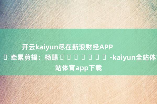 开云kaiyun尽在新浪财经APP            						牵累剪辑：杨赐 							-kaiyun全站体育app下载