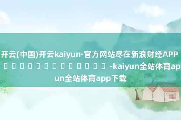 开云(中国)开云kaiyun·官方网站尽在新浪财经APP            													-kaiyun全站体育app下载