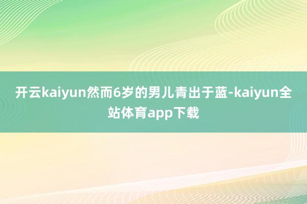 开云kaiyun然而6岁的男儿青出于蓝-kaiyun全站体育app下载