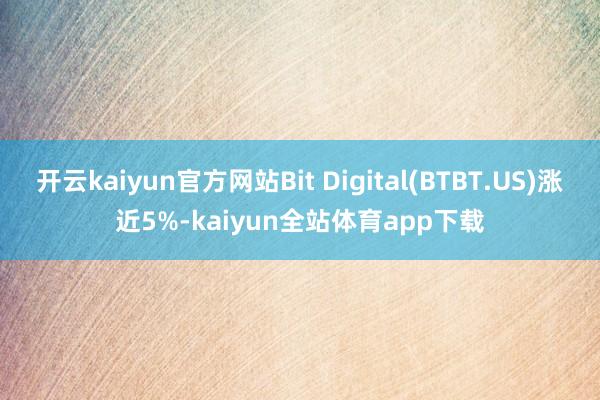 开云kaiyun官方网站Bit Digital(BTBT.US)涨近5%-kaiyun全站体育app下载