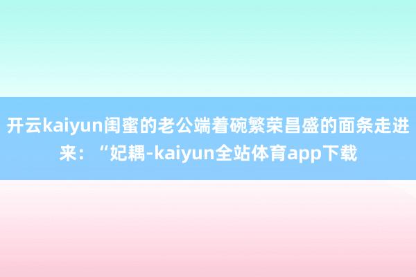 开云kaiyun闺蜜的老公端着碗繁荣昌盛的面条走进来：“妃耦-kaiyun全站体育app下载