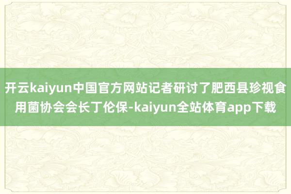 开云kaiyun中国官方网站记者研讨了肥西县珍视食用菌协会会长丁伦保-kaiyun全站体育app下载