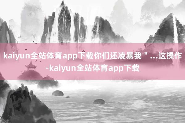 kaiyun全站体育app下载你们还凌暴我＂...这操作-kaiyun全站体育app下载