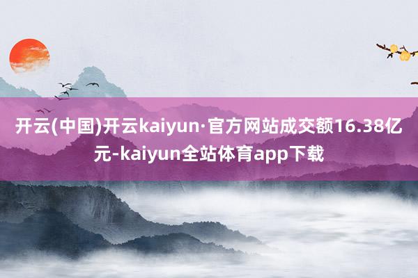 开云(中国)开云kaiyun·官方网站成交额16.38亿元-kaiyun全站体育app下载