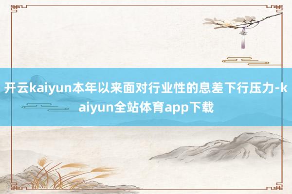 开云kaiyun本年以来面对行业性的息差下行压力-kaiyun全站体育app下载