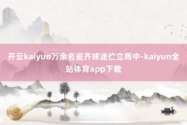 开云kaiyun万余名瓷齐球迷伫立雨中-kaiyun全站体育app下载
