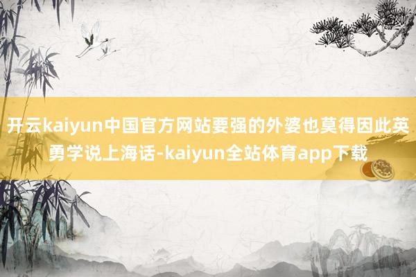 开云kaiyun中国官方网站要强的外婆也莫得因此英勇学说上海话-kaiyun全站体育app下载