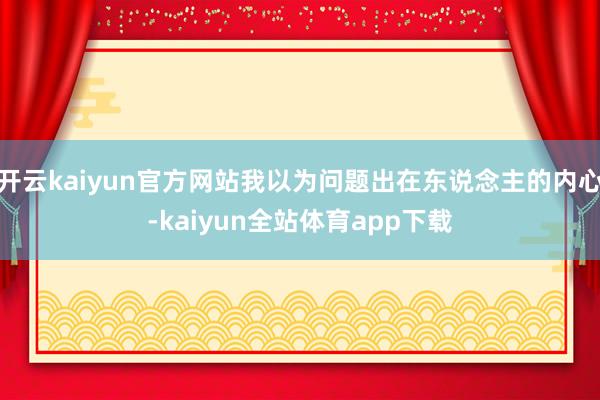 开云kaiyun官方网站我以为问题出在东说念主的内心-kaiyun全站体育app下载