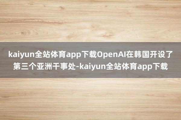 kaiyun全站体育app下载OpenAI在韩国开设了第三个亚洲干事处-kaiyun全站体育app下载