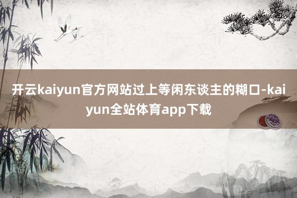 开云kaiyun官方网站过上等闲东谈主的糊口-kaiyun全站体育app下载