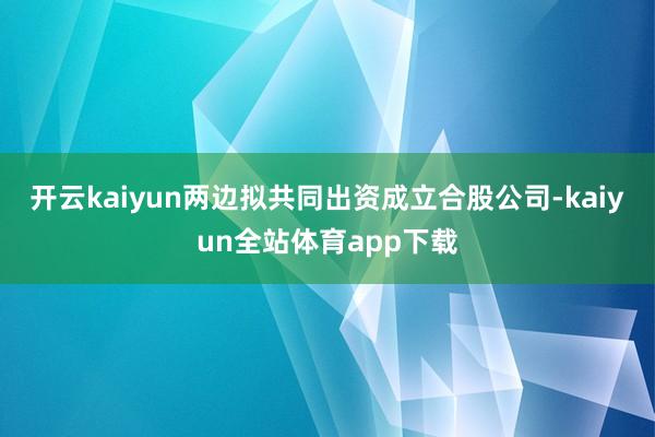 开云kaiyun两边拟共同出资成立合股公司-kaiyun全站体育app下载