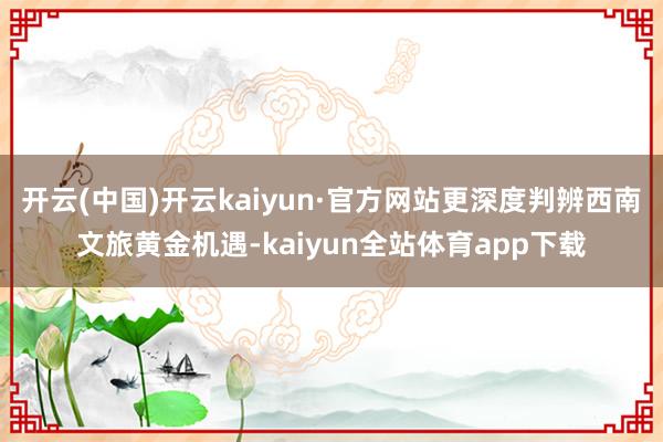 开云(中国)开云kaiyun·官方网站更深度判辨西南文旅黄金机遇-kaiyun全站体育app下载