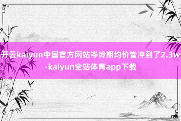 开云kaiyun中国官方网站岑岭期均价皆冲到了2.3w-kaiyun全站体育app下载