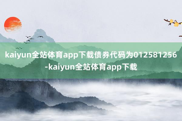 kaiyun全站体育app下载债券代码为012581256-kaiyun全站体育app下载