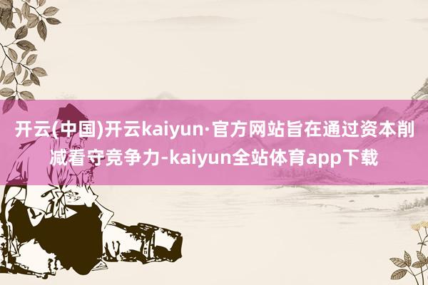 开云(中国)开云kaiyun·官方网站旨在通过资本削减看守竞争力-kaiyun全站体育app下载