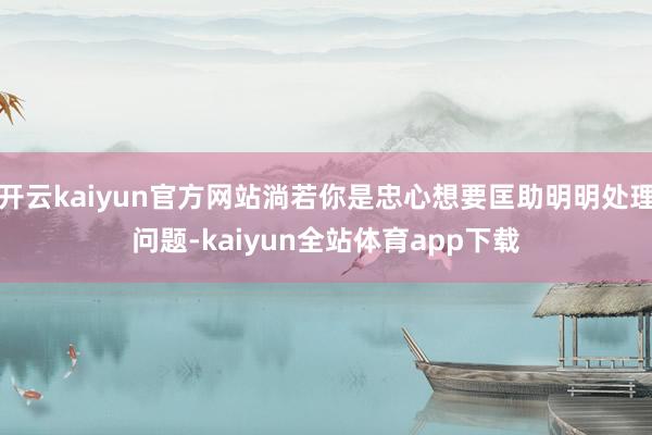 开云kaiyun官方网站淌若你是忠心想要匡助明明处理问题-kaiyun全站体育app下载