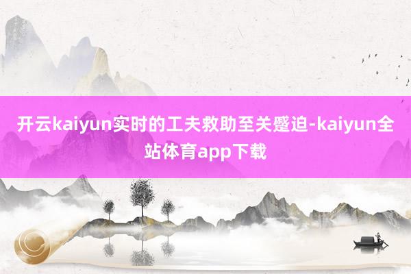 开云kaiyun实时的工夫救助至关蹙迫-kaiyun全站体育app下载