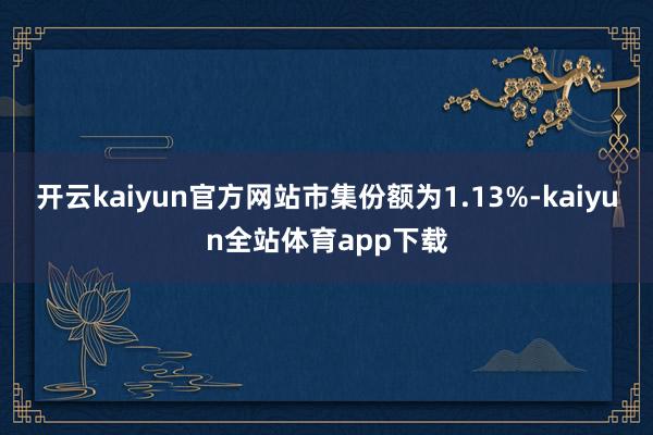 开云kaiyun官方网站市集份额为1.13%-kaiyun全站体育app下载