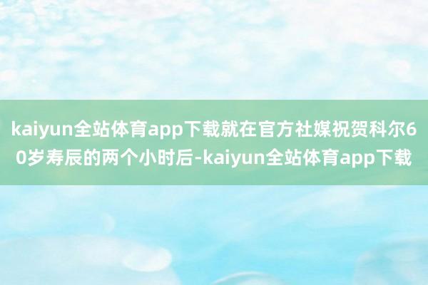 kaiyun全站体育app下载就在官方社媒祝贺科尔60岁寿辰的两个小时后-kaiyun全站体育app下载