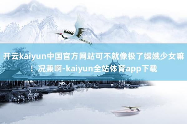 开云kaiyun中国官方网站可不就像极了嫦娥少女嘛！况兼啊-kaiyun全站体育app下载