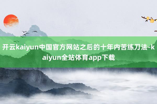 开云kaiyun中国官方网站之后的十年内苦练刀法-kaiyun全站体育app下载