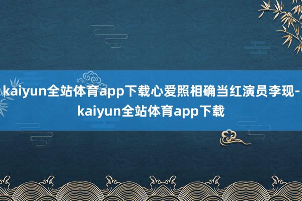 kaiyun全站体育app下载心爱照相确当红演员李现-kaiyun全站体育app下载
