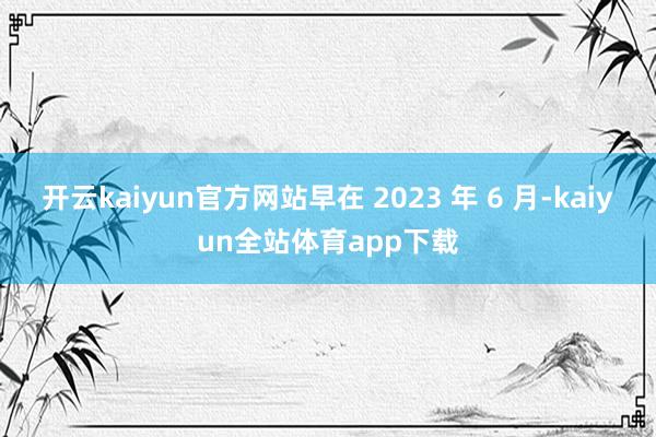 开云kaiyun官方网站早在 2023 年 6 月-kaiyun全站体育app下载