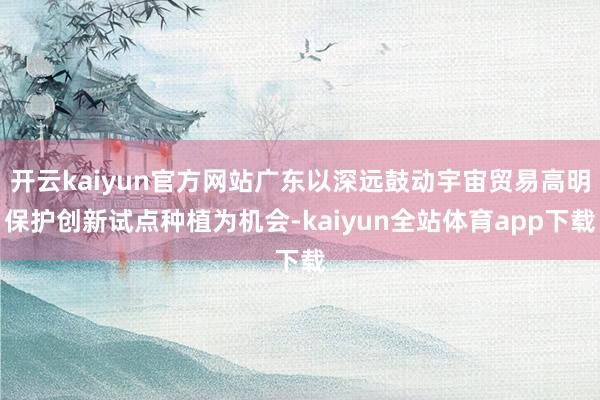 开云kaiyun官方网站广东以深远鼓动宇宙贸易高明保护创新试点种植为机会-kaiyun全站体育app下载