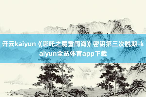 开云kaiyun《哪吒之魔童闹海》密钥第三次脱期-kaiyun全站体育app下载