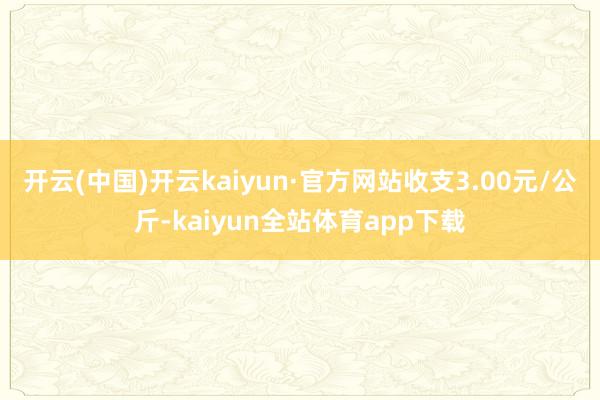 开云(中国)开云kaiyun·官方网站收支3.00元/公斤-kaiyun全站体育app下载