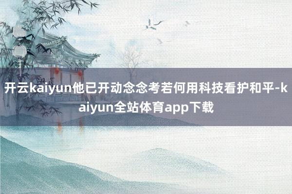 开云kaiyun他已开动念念考若何用科技看护和平-kaiyun全站体育app下载