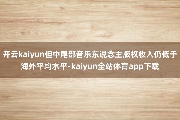 开云kaiyun但中尾部音乐东说念主版权收入仍低于海外平均水平-kaiyun全站体育app下载