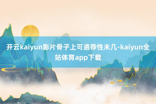 开云kaiyun影片骨子上可遴荐性未几-kaiyun全站体育app下载